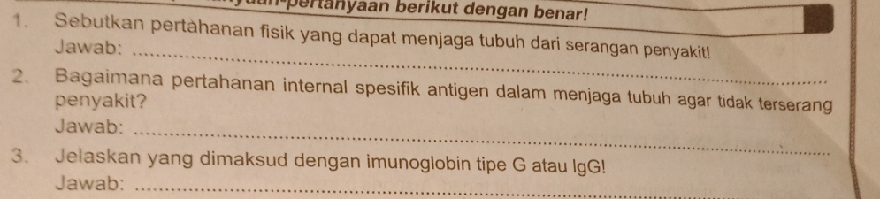 pertanyaan berikut dengan benar! 
1. Sebutkan pertàhanan fisik yang dapat menjaga tubuh dari serangan penyakit! 
_ 
Jawab: 
2、 Bagaimana pertahanan internal spesifik antigen dalam menjaga tubuh agar tidak terserang 
penyakit? 
Jawab:_ 
3. Jelaskan yang dimaksud dengan imunoglobin tipe G atau IgG! 
Jawab:_