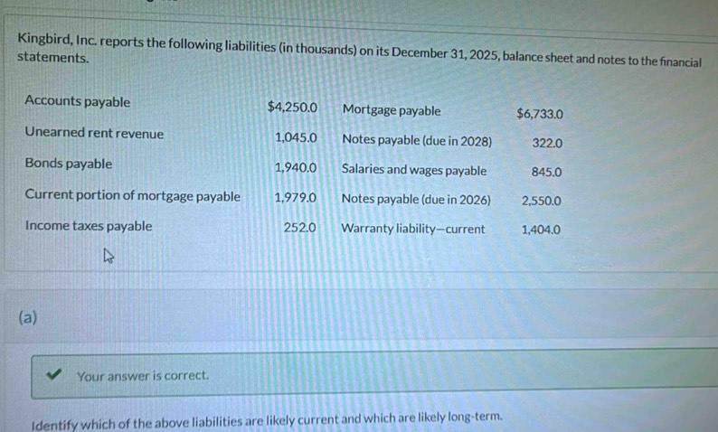 Kingbird, Inc. reports the following liabilities (in thousands) on its December 31, 2025, balance sheet and notes to the financial 
statements. 
Accounts payable $4,250.0 Mortgage payable $6,733.0
Unearned rent revenue 1,045.0 Notes payable (due in 2028) 322.0
Bonds payable 1,940.0 Salaries and wages payable 845.0
Current portion of mortgage payable 1,979.0 Notes payable (due in 2026) 2,550.0
Income taxes payable 252.0 Warranty liability—current 1,404.0
(a) 
Your answer is correct. 
Identify which of the above liabilities are likely current and which are likely long-term.