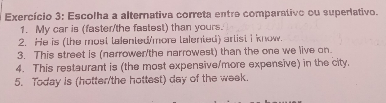 Exercício 3: Escolha a alternativa correta entre comparativo ou superlativo. 
1. My car is (faster/the fastest) than yours. 
2. He is (the most talented/more talented) artist I know. 
3. This street is (narrower/the narrowest) than the one we live on. 
4. This restaurant is (the most expensive/more expensive) in the city. 
5. Today is (hotter/the hottest) day of the week.