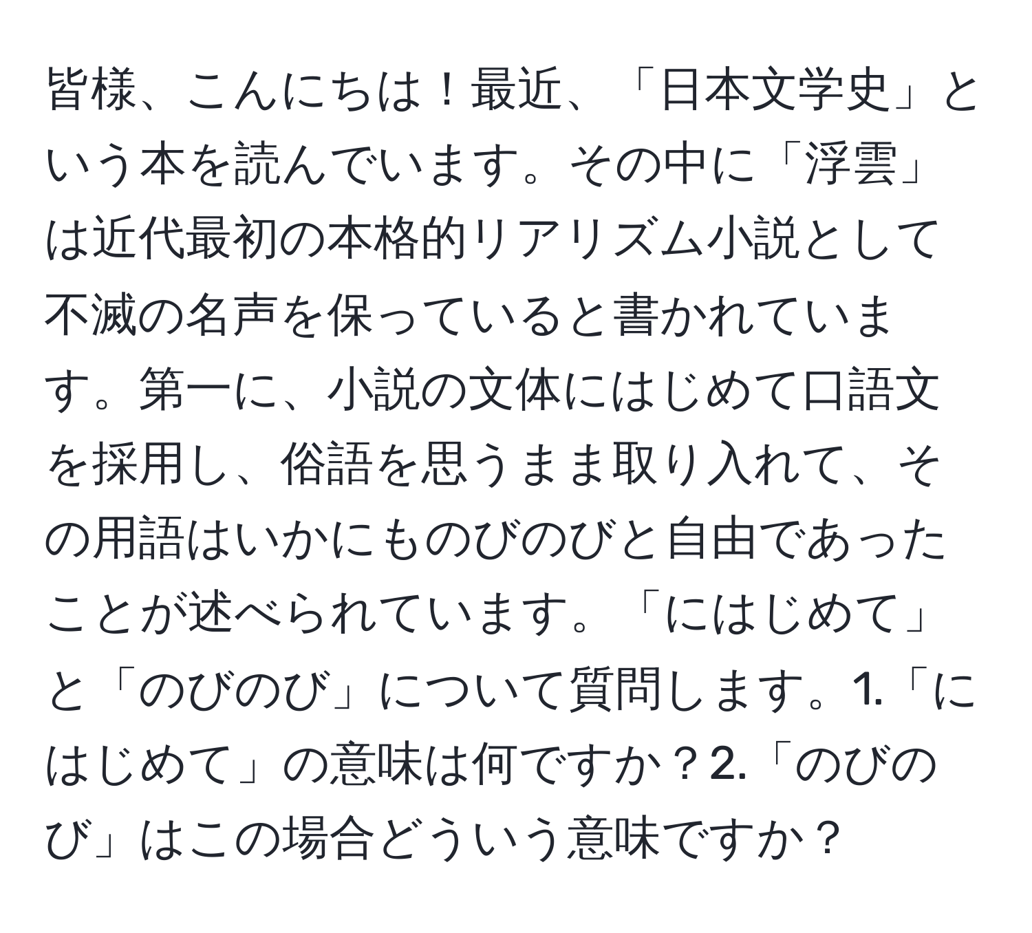 皆様、こんにちは！最近、「日本文学史」という本を読んでいます。その中に「浮雲」は近代最初の本格的リアリズム小説として不滅の名声を保っていると書かれています。第一に、小説の文体にはじめて口語文を採用し、俗語を思うまま取り入れて、その用語はいかにものびのびと自由であったことが述べられています。「にはじめて」と「のびのび」について質問します。1.「にはじめて」の意味は何ですか？2.「のびのび」はこの場合どういう意味ですか？