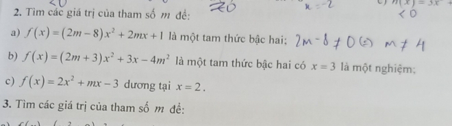 n(x)=3x+
2. Tìm các giá trị của tham số m đề: 
a) f(x)=(2m-8)x^2+2mx+1 là một tam thức bậc hai; 
b) f(x)=(2m+3)x^2+3x-4m^2 là một tam thức bậc hai có x=3 là một nghiệm; 
c) f(x)=2x^2+mx-3 dương tại x=2. 
3. Tìm các giá trị của tham số m đề: