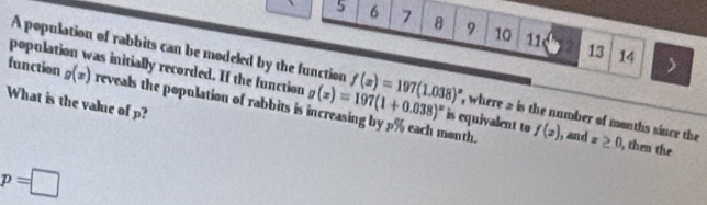 5 6 7 8 9 10 11 
A population of rabbits can be modeled by the function 
13 14
function g(x) reveals the population of rabbits i g(x)=197(1+0.038)^x is equivalent to 
population was initially recorded. If the function f(x)=197(1.038)^x , where 2 is the number of months since the x≥ 0 , then the 
What is the value of p? 
non th . f(x) , and
p=□