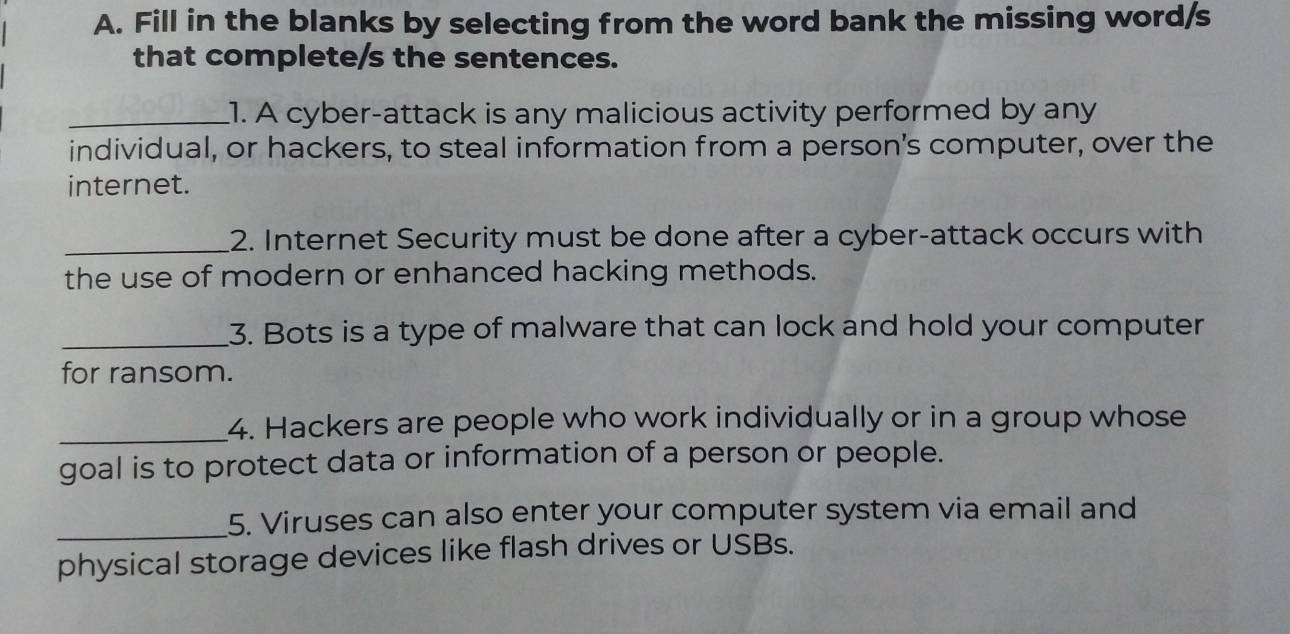 Fill in the blanks by selecting from the word bank the missing word/s 
that complete/s the sentences. 
_1. A cyber-attack is any malicious activity performed by any 
individual, or hackers, to steal information from a person's computer, over the 
internet. 
_2. Internet Security must be done after a cyber-attack occurs with 
the use of modern or enhanced hacking methods. 
_3. Bots is a type of malware that can lock and hold your computer 
for ransom. 
_4. Hackers are people who work individually or in a group whose 
goal is to protect data or information of a person or people. 
_5. Viruses can also enter your computer system via email and 
physical storage devices like flash drives or USBs.