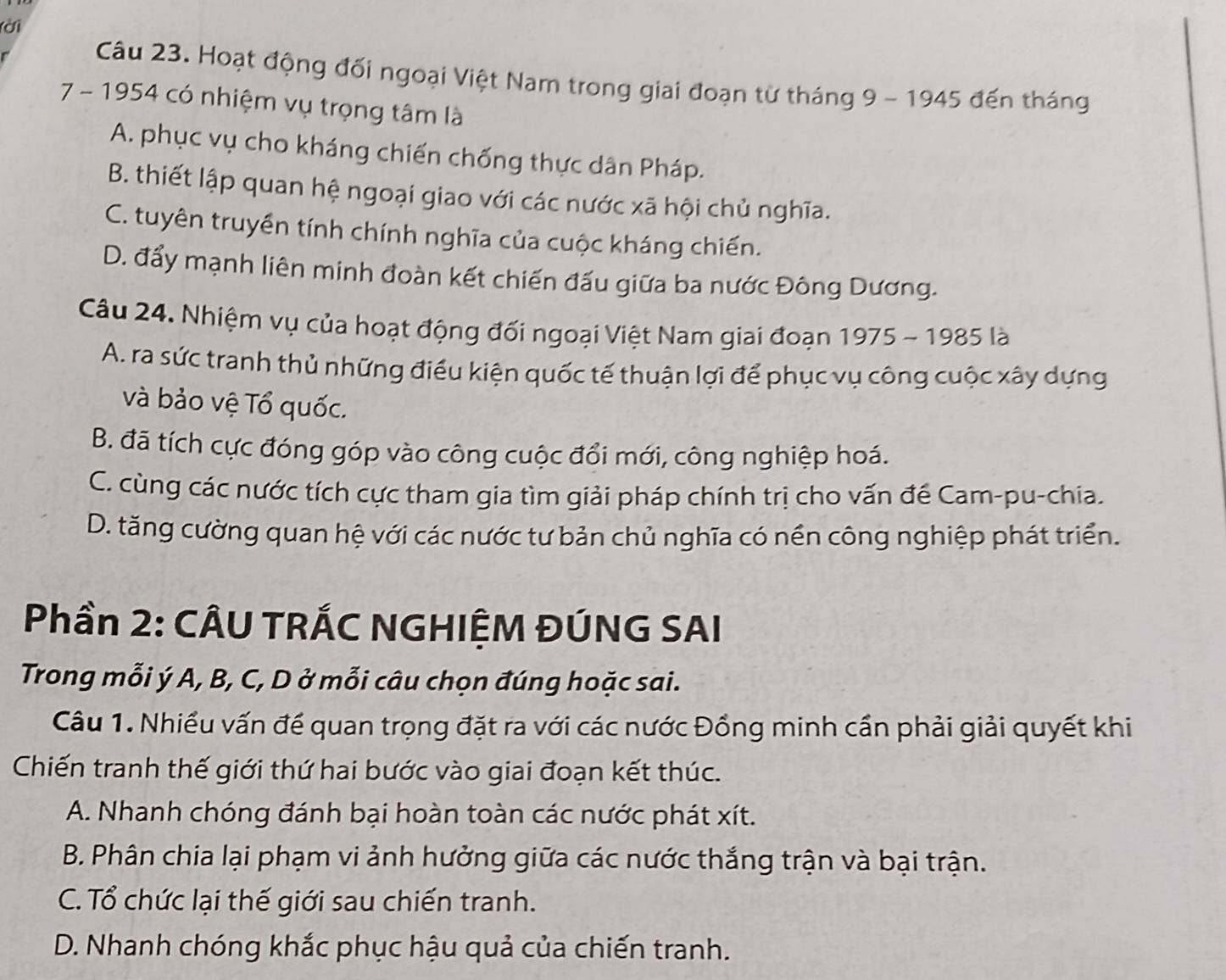 (ời
Câu 23. Hoạt động đối ngoại Việt Nam trong giai đoạn từ tháng 9 - 1945 đến tháng
7 - 1954 có nhiệm vụ trọng tâm là
A. phục vụ cho kháng chiến chống thực dân Pháp.
B. thiết lập quan hệ ngoại giao với các nước xã hội chủ nghĩa.
C. tuyên truyền tính chính nghĩa của cuộc kháng chiến.
D. đẩy mạnh liên minh đoàn kết chiến đấu giữa ba nước Đông Dương.
Câu 24. Nhiệm vụ của hoạt động đối ngoại Việt Nam giai đoạn 1975 - 1985 là
A. ra sức tranh thủ những điều kiện quốc tế thuận lợi để phục vụ công cuộc xây dựng
và bảo vệ Tổ quốc.
B. đã tích cực đóng góp vào công cuộc đổi mới, công nghiệp hoá.
C. cùng các nước tích cực tham gia tìm giải pháp chính trị cho vấn để Cam-pu-chia.
D. tăng cường quan hệ với các nước tư bản chủ nghĩa có nền công nghiệp phát triển.
Phần 2: CÂU TRÁC NGHIỆM ĐÚNG SAI
Trong mỗi ý A, B, C, D ở mỗi câu chọn đúng hoặc sai.
Câu 1. Nhiều vấn để quan trọng đặt ra với các nước Đồng minh cần phải giải quyết khi
Chiến tranh thế giới thứ hai bước vào giai đoạn kết thúc.
A. Nhanh chóng đánh bại hoàn toàn các nước phát xít.
B. Phân chia lại phạm vi ảnh hưởng giữa các nước thắng trận và bại trận.
C. Tổ chức lại thế giới sau chiến tranh.
D. Nhanh chóng khắc phục hậu quả của chiến tranh.