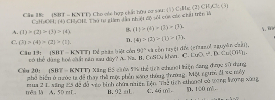 (SBT - KNTT) Cho các hợp chất hữu cơ sau: (1) C_1 Hs; (2) CH_3Cl; (3)
C₂H₅OH; (4) CH₃OH. Thứ tự giám dân nhiệt độ sôi của các chất trên là
A. (1)>(2)>(3)>(4).
B. (1)>(4)>(2)>(3). 
1. Bà
C. (3)>(4)>(2)>(1).
D. (4)>(2)>(1)>(3). 
Câu 19: (SBT - KNTT) Để phân biệt cồn 90° và cồn tuyệt đối (ethanol nguyên chất),
có thể dùng hoá chất nào sau đây? A. Na. B. CuSO_4 khan. C. CuO, t°.D.Cu(OH)_2. 
Câu 20: (SBT - KNTT) Xăng E5 chứa 5% thể tích ethanol hiện đang được sử dụng
phổ biến ở nước ta đề thay thể một phần xăng thông thường. Một người đi xe máy
mua 2 L xăng E5 để đồ vào bình chứa nhiên liệu. Thể tích ethanol có trong lượng xăng
trên là A. 50 mL. B. 92 mL. C. 46 mL. D. 100 mL.