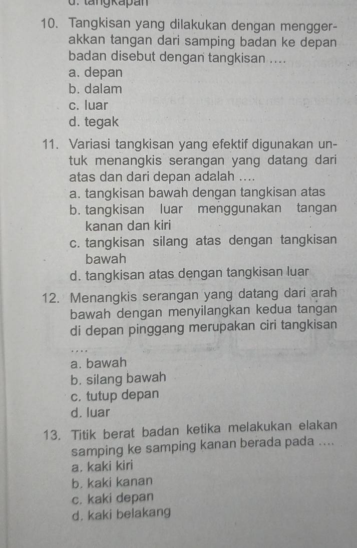 tang kapan
10. Tangkisan yang dilakukan dengan mengger-
akkan tangan dari samping badan ke depan
badan disebut dengan tangkisan ....
a. depan
b. dalam
c. luar
d. tegak
11. Variasi tangkisan yang efektif digunakan un-
tuk menangkis serangan yang datang dari
atas dan dari depan adalah ....
a. tangkisan bawah dengan tangkisan atas
b. tangkisan luar menggunakan tangan
kanan dan kiri
c. tangkisan silang atas dengan tangkisan
bawah
d. tangkisan atas dengan tangkisan luar
12. Menangkis serangan yang datang dari arah
bawah dengan menyilangkan kedua tangan
di depan pinggang merupakan ciri tangkisan
…
a. bawah
b. silang bawah
c. tutup depan
d. luar
13. Titik berat badan ketika melakukan elakan
samping ke samping kanan berada pada ....
a. kaki kiri
b. kaki kanan
c. kaki depan
d. kaki belakang