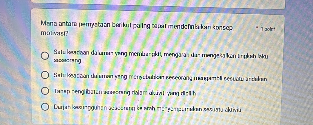 Mana antara pernyataan berikut paling tepat mendefinisikan konsep 1 point
motivasi?
Satu keadaan dalaman yang membangkit, mengarah dan mengekalkan tingkah laku
seseorang
Satu keadaan dalaman yang menyebabkan seseorang mengambil sesuatu tindakan
Tahap penglibatan seseorang dalam aktiviti yang dipilih
Darjah kesungguhan seseorang ke arah menyempurnakan sesuatu aktiviti