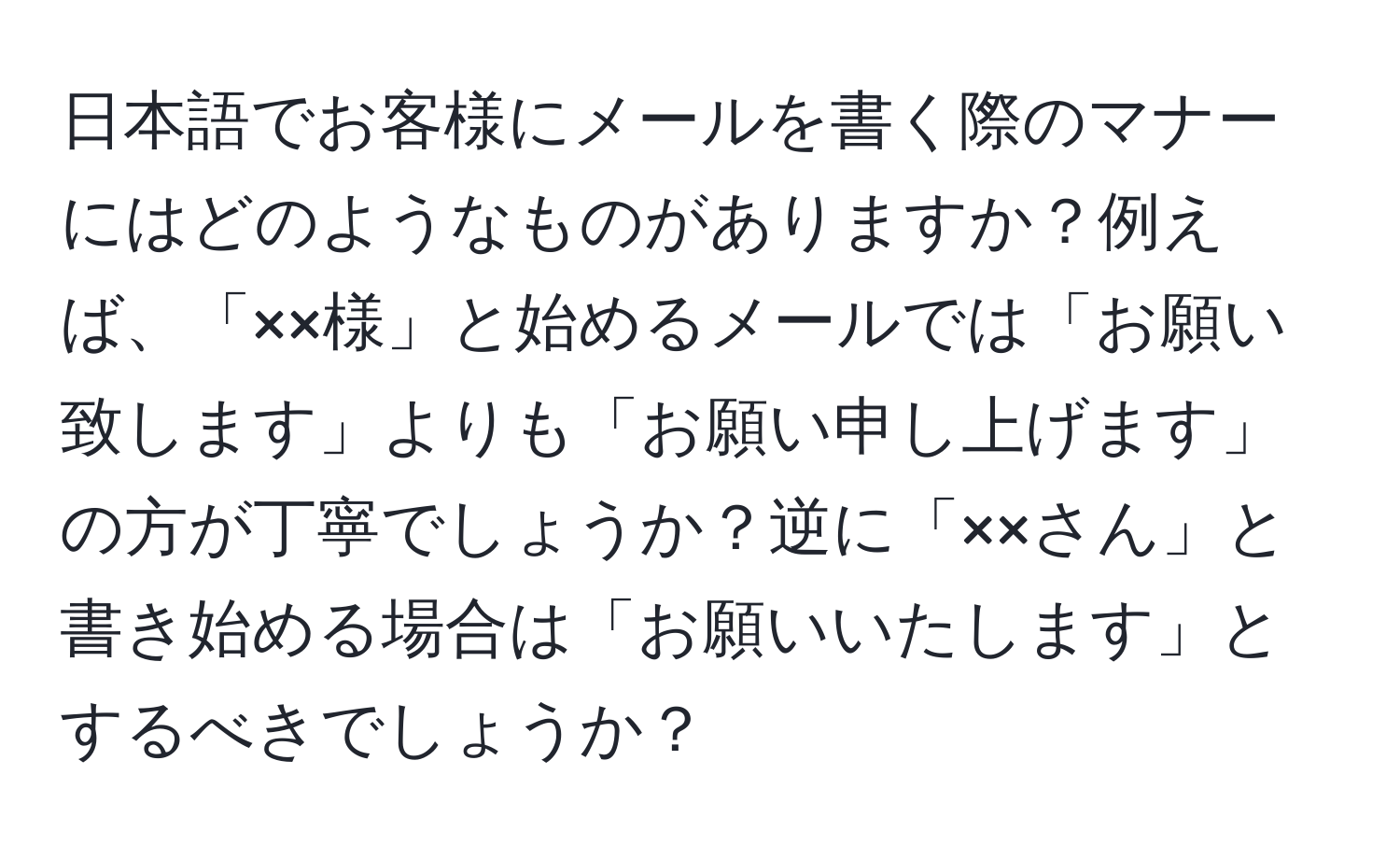 日本語でお客様にメールを書く際のマナーにはどのようなものがありますか？例えば、「××様」と始めるメールでは「お願い致します」よりも「お願い申し上げます」の方が丁寧でしょうか？逆に「××さん」と書き始める場合は「お願いいたします」とするべきでしょうか？