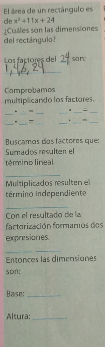 El área de un rectángulo es 
de x^2+11x+24
¿Cuáles son las dimensiones 
del rectángulo? 
Los factores del_ son: 
_ 
Comprobamos 
multiplicando los factores. 
_ 
. = 
__ 
_ 
. _=_ 
_. _=_ 
__ 
. =_ 
Buscamos dos factores que: 
Sumados resulten el 
término lineal. 
_ 
Multiplicados resulten el 
término independiente 
_ 
Con el resultado de la 
factorización formamos dos 
expresiones. 
_ 
_ 
Entonces las dimensiones 
son: 
Base:_ 
Altura:_