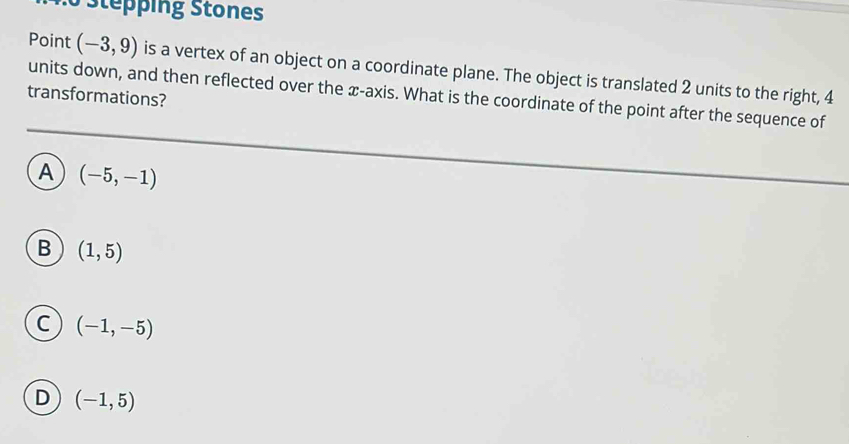 Stepping Stones
Point (-3,9) is a vertex of an object on a coordinate plane. The object is translated 2 units to the right, 4
units down, and then reflected over the æ-axis. What is the coordinate of the point after the sequence of
transformations?
A (-5,-1)
B (1,5)
C (-1,-5)
D (-1,5)