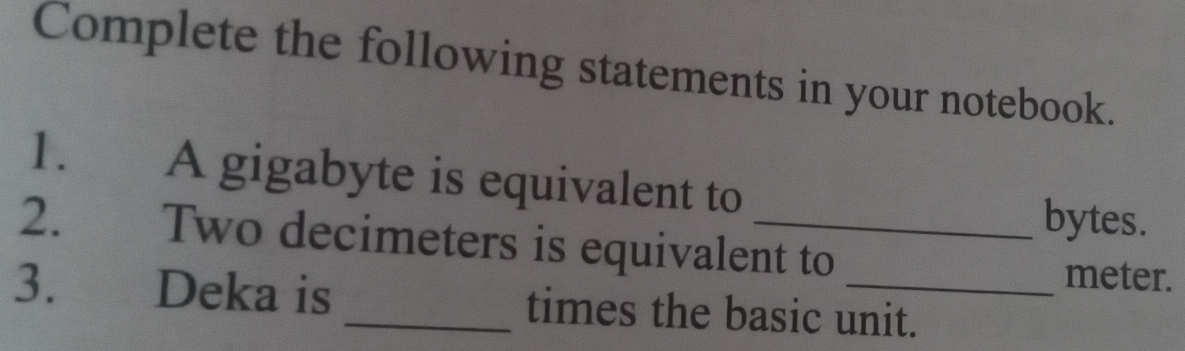 Complete the following statements in your notebook. 
1. A gigabyte is equivalent to 
bytes. 
2. Two decimeters is equivalent to meter. 
3. Deka is _times the basic unit.