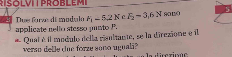 RISOLVI I PROBLEMI 
5 
Due forze di modulo F_1=5,2N e F_2=3,6N sono 
applicate nello stesso punto P. 
a. Qual è il modulo della risultante, se la direzione e il 
verso delle due forze sono uguali? 
la direzione