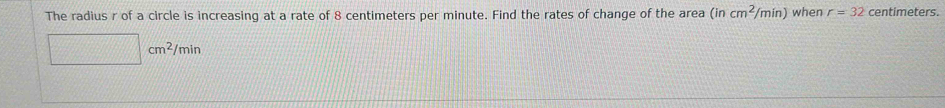 The radius r of a circle is increasing at a rate of 8 centimeters per minute. Find the rates of change of the area (incm^2/min) when r=32 centimeters.
□ cm^2/min