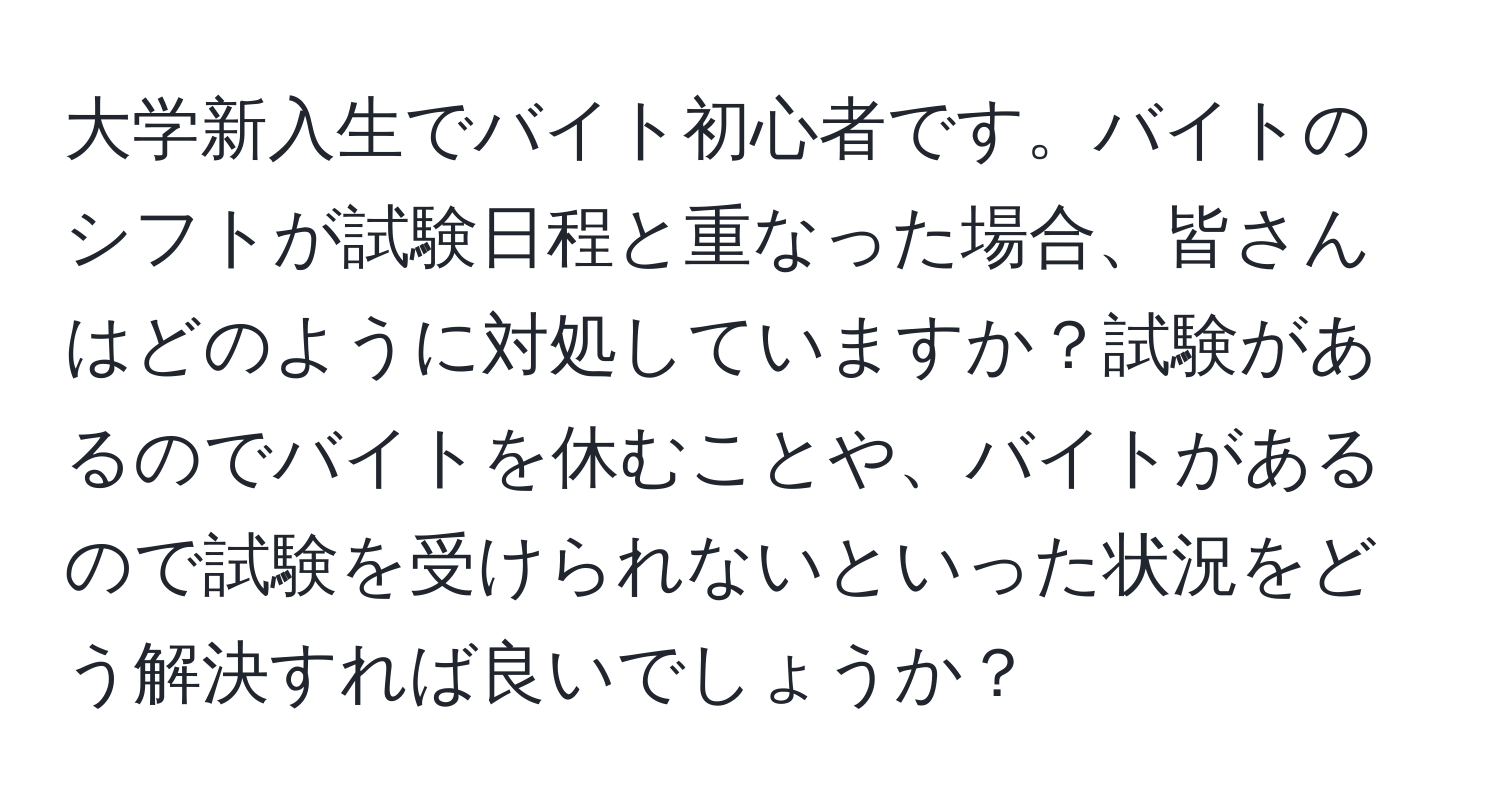 大学新入生でバイト初心者です。バイトのシフトが試験日程と重なった場合、皆さんはどのように対処していますか？試験があるのでバイトを休むことや、バイトがあるので試験を受けられないといった状況をどう解決すれば良いでしょうか？