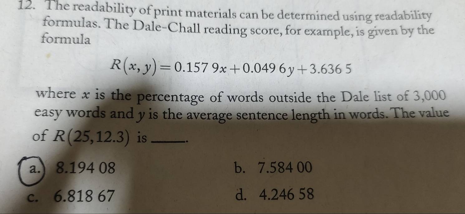 The readability of print materials can be determined using readability
formulas. The Dale-Chall reading score, for example, is given by the
formula
R(x,y)=0.1579x+0.0496y+3.6365
where x is the percentage of words outside the Dale list of 3,000
easy words and y is the average sentence length in words. The value
of R(25,12.3) is_
..
a.) 8.194 08 b. 7.584 00
c. 6.818 67 d. 4.246 58