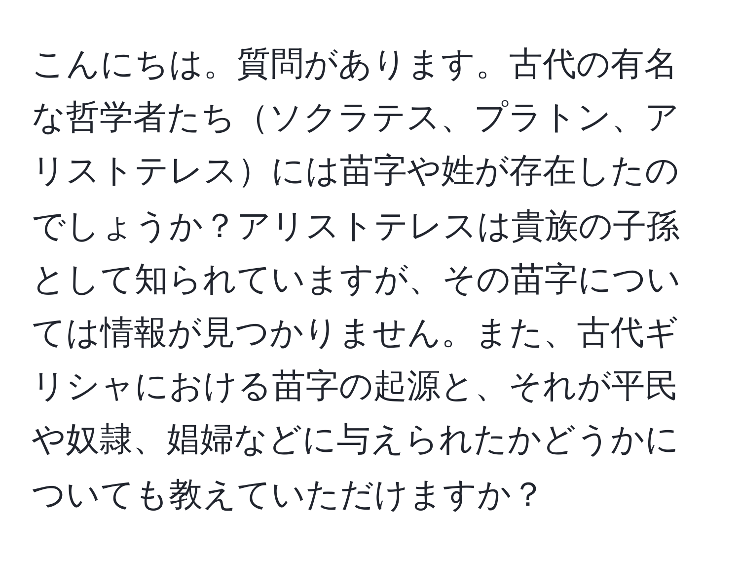 こんにちは。質問があります。古代の有名な哲学者たちソクラテス、プラトン、アリストテレスには苗字や姓が存在したのでしょうか？アリストテレスは貴族の子孫として知られていますが、その苗字については情報が見つかりません。また、古代ギリシャにおける苗字の起源と、それが平民や奴隷、娼婦などに与えられたかどうかについても教えていただけますか？