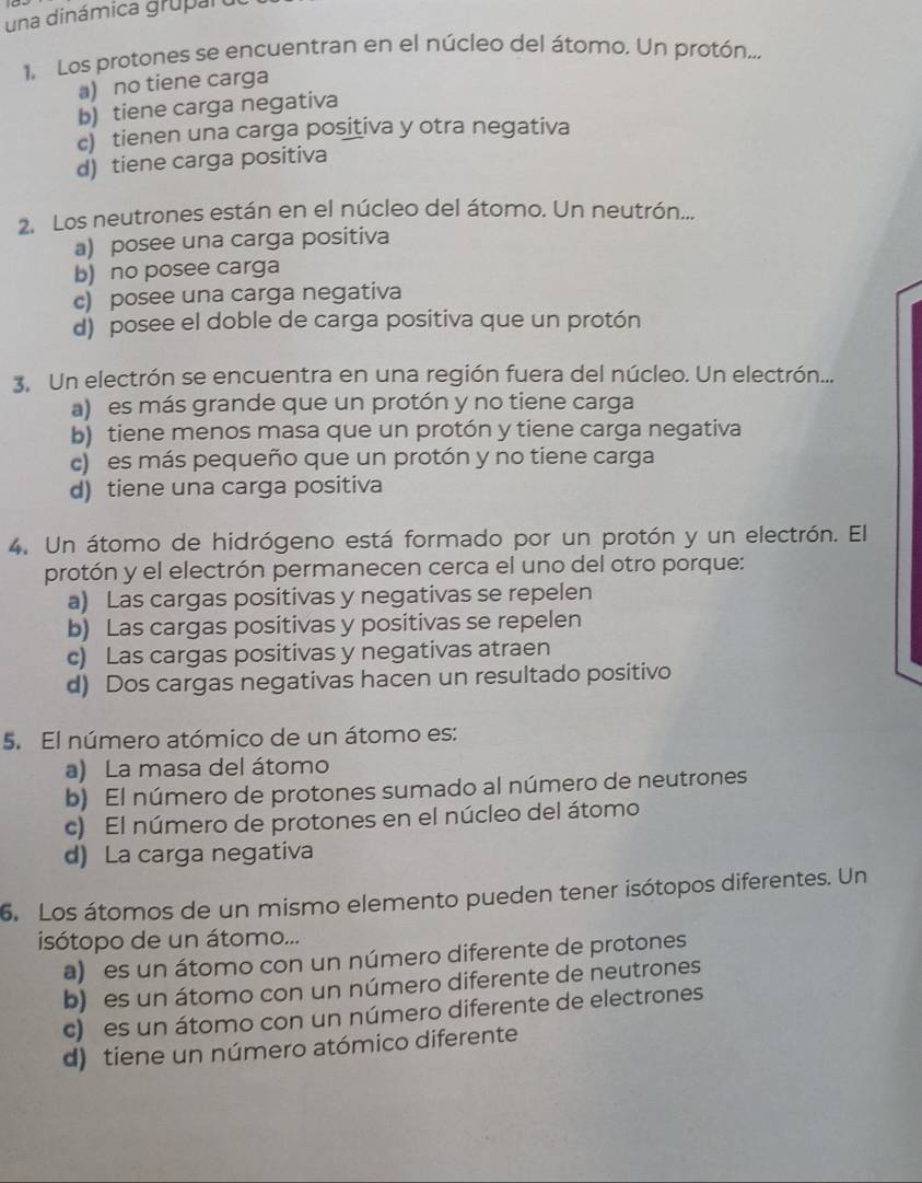 una dinámica gruparo
1  Los protones se encuentran en el núcleo del átomo. Un protón..,
a) no tiene carga
b) tiene carga negativa
c) tienen una carga positiva y otra negativa
d) tiene carga positiva
2. Los neutrones están en el núcleo del átomo. Un neutrón...
a) posee una carga positiva
b) no posee carga
c) posee una carga negativa
d) posee el doble de carga positiva que un protón
3. Un electrón se encuentra en una región fuera del núcleo. Un electrón...
a) es más grande que un protón y no tiene carga
b) tiene menos masa que un protón y tiene carga negativa
c)es más pequeño que un protón y no tiene carga
d) tiene una carga positiva
4. Un átomo de hidrógeno está formado por un protón y un electrón. El
protón y el electrón permanecen cerca el uno del otro porque:
a) Las cargas positivas y negativas se repelen
b) Las cargas positivas y positivas se repelen
c) Las cargas positivas y negativas atraen
d) Dos cargas negativas hacen un resultado positivo
5. El número atómico de un átomo es:
a) La masa del átomo
b) El número de protones sumado al número de neutrones
c) El número de protones en el núcleo del átomo
d) La carga negativa
6. Los átomos de un mismo elemento pueden tener isótopos diferentes. Un
isótopo de un átomo...
a)  es un átomo con un número diferente de protones
b) es un átomo con un número diferente de neutrones
c)  es un átomo con un número diferente de electrones
d) tiene un número atómico diferente