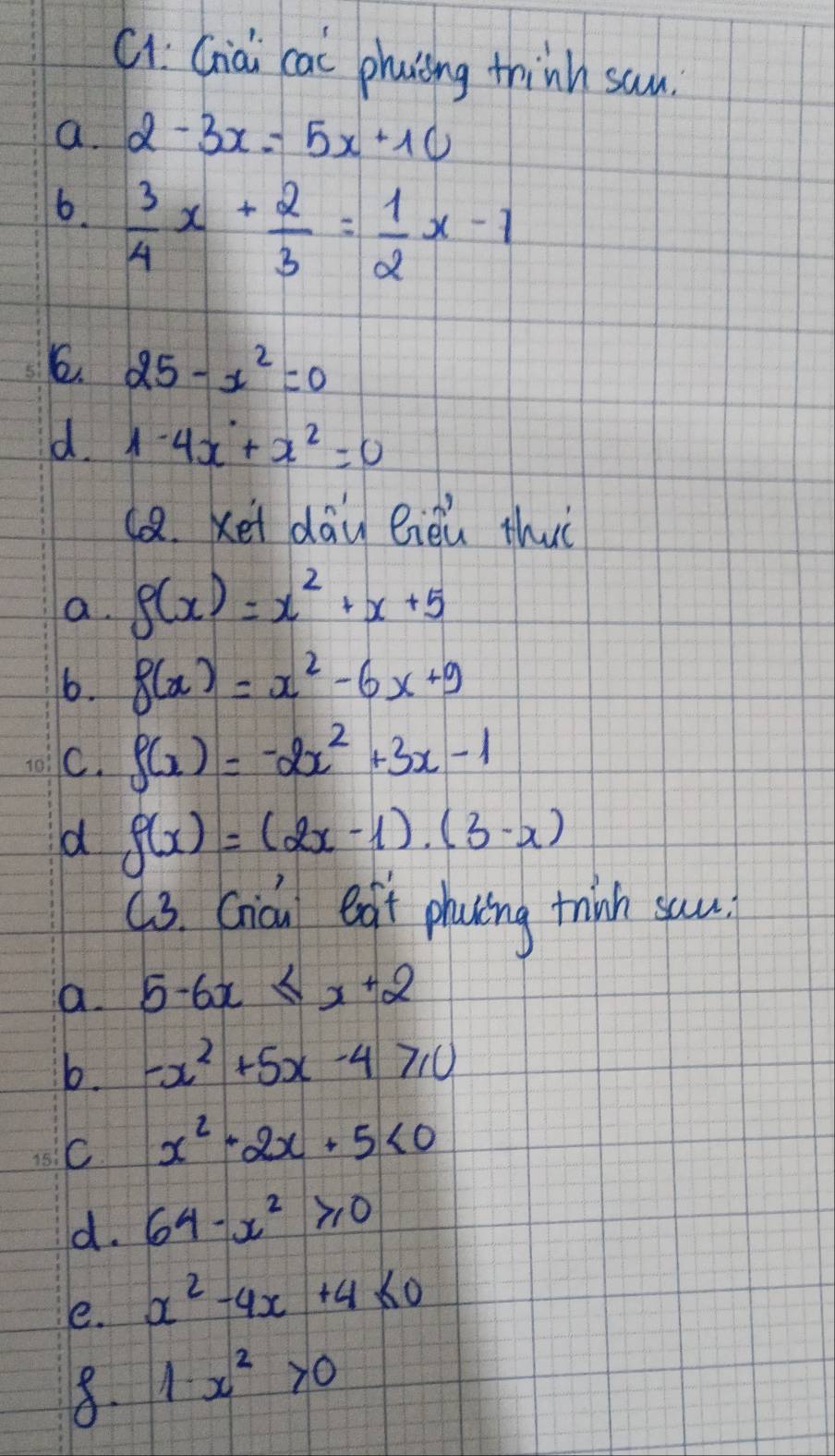 Cv: Già cai phaiing thinh san.
a. 2-3x=5x+10
6.  3/4 x+ 2/3 = 1/2 x-1
6. 25-x^2=0
d. 1-4x+x^2=0
1. xet dāu eièu thiè
a. g(x)=x^2+x+5
6. f(x)=x^2-6x+9
C. f(x)=-2x^2+3x-1
d f(x)=(2x-1)· (3-x)
93. Cicu exgt phying think sau.
a. 5-6x≤ x+2
b. -x^2+5x-4≥slant 0
C x^2+2x+5<0</tex> 
d. 64-x^2≥slant 0
e. x^2-4x+4≤ 0
8. 1· x^2>0