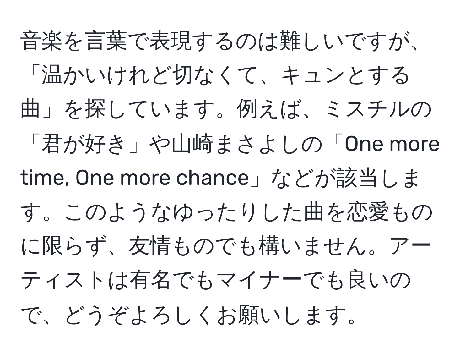 音楽を言葉で表現するのは難しいですが、「温かいけれど切なくて、キュンとする曲」を探しています。例えば、ミスチルの「君が好き」や山崎まさよしの「One more time, One more chance」などが該当します。このようなゆったりした曲を恋愛ものに限らず、友情ものでも構いません。アーティストは有名でもマイナーでも良いので、どうぞよろしくお願いします。