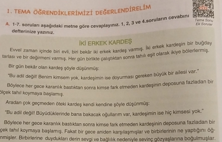 teMA ÖğRENDİKLeRİmİZi DEğErLENDİRELİm 
A. 1 - 7. soruları aşağıdaki metne göre cevaplayınız. 1, 2, 3 ve 4.soruların cevabıni 
Tama Sonu Ek Sorulav 
defterinize yazınız. 
İKİ ERKEK KARDE§ 
Evvel zaman içinde biri evli, biri bekår iki erkek kardeş varmış. İki erkek kardeşin bir buğday 
tarlası ve bir değirmeni varmış. Her gün birlikte calıştıktan sonra tahılı eşit olarak ikiye bölerlermiş. 
Bir gün bekâr olan kardeş şōyle düşünmüş: 
''Bu adil değil! Benim kimsem yok, kardeşimin ise doyurması gereken büyük bir ailesi var.'' 
Böylece her gece karanlık bastıktan sonra kimse fark etmeden kardeşinin deposuna fazladan bir 
blçek tahıl koymaya başlamış 
Aradan çok geçmeden öteki kardeş kendi kendine şöyle düşünmüş: 
''Bu adil değil! Büyüdüklerinde bana bakacak oğullarım var, kardeşimin ise hiç kimsesi yok.'' 
Böylece her gece karanlık bastıktan sonra kimse fark etmeden kardeşinin deposuna fazladan bir 
Çek tahıl koymaya başlamış. Fakat bir gece aniden karşılaşmışlar ve birbirlerinin ne yaptığını õğ- 
nmişler. Birbirlerine duyduklanı derin sevgi ve bağlılık nedeniyle sevinç gözyaşlarına boğulmuşlar.