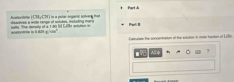 Acetonitrile (CH_3CN) is a polar organic solver that 
dissolves a wide range of solutes, including many Part B 
salts. The density of a 1.90 M LiBr solution in 
acetonitrile is 0.825g/cm^3. 
Calculate the concentration of the solution in mole fraction of LiBr.
asqrt[□](□ ) AΣφ ? 
Bguest Answer