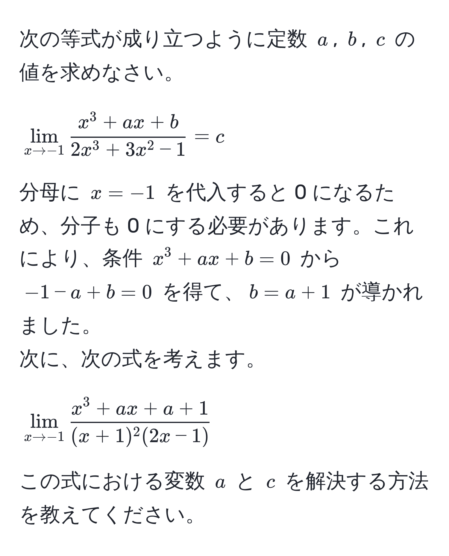 次の等式が成り立つように定数 $a$, $b$, $c$ の値を求めなさい。  
$$lim_x to -1 fracx^(3 + ax + b)2x^(3 + 3x^2 - 1) = c$$  
分母に $x = -1$ を代入すると 0 になるため、分子も 0 にする必要があります。これにより、条件 $x^(3 + ax + b = 0$ から $-1 - a + b = 0$ を得て、$b = a + 1$ が導かれました。  
次に、次の式を考えます。  
$$lim_x to -1) fracx^(3 + ax + a + 1)(x + 1)^2(2x - 1)$$  
この式における変数 $a$ と $c$ を解決する方法を教えてください。