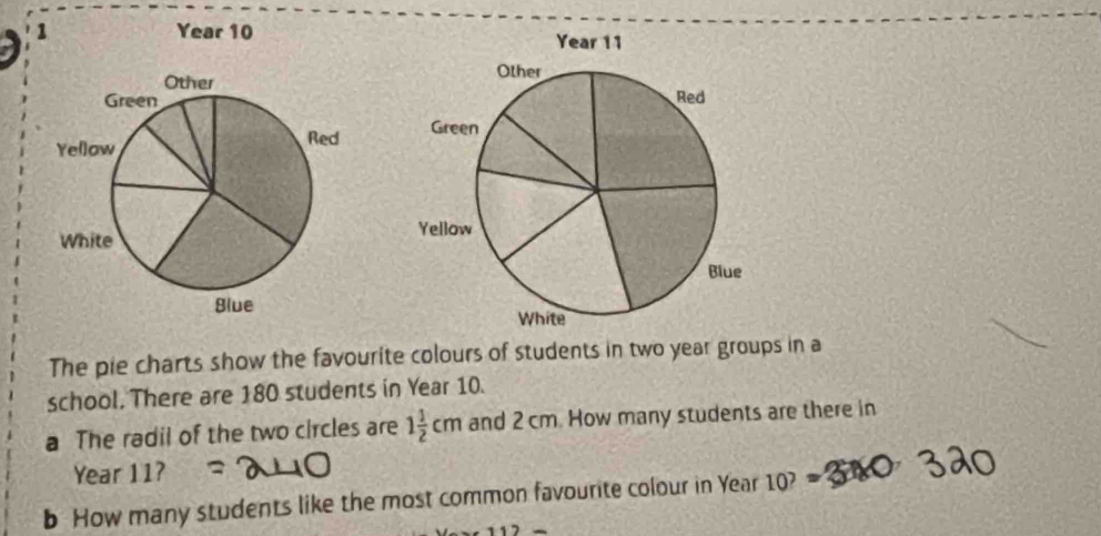 Year 10 
Other 
Green 
Yellow 
Red 
White 
Slue 
The pie charts show the favourite colours of students in two year groups in a 
school, There are 180 students in Year 10. 
a The radil of the two circles are 1 1/2 cm and 2 cm. How many students are there in
Year 11? 
b How many students like the most common favourite colour in Year 10?