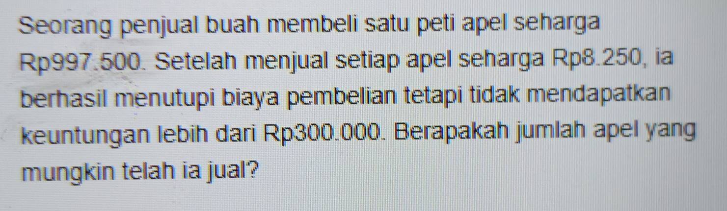 Seorang penjual buah membeli satu peti apel seharga
Rp997.500. Setelah menjual setiap apel seharga Rp8.250, ia 
berhasil menutupi biaya pembelian tetapi tidak mendapatkan 
keuntungan lebih dari Rp300.000. Berapakah jumlah apel yang 
mungkin telah ia jual?