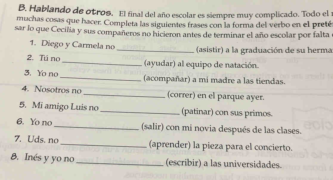 Hablando de otros. El final del año escolar es siempre muy complicado. Todo el 1 
muchas cosas que hacer. Completa las siguientes frases con la forma del verbo en el preté 
sar lo que Cecilia y sus compañeros no hicieron antes de terminar el año escolar por falta 
1. Diego y Carmela no_ 
(asistir) a la graduación de su herma 
2. Tú no 
_(ayudar) al equipo de natación. 
3. Yo no 
_(acompañar) a mi madre a las tiendas. 
4. Nosotros no _(correr) en el parque ayer. 
5. Mi amigo Luis no _(patinar) con sus primos. 
6. Yo no _(salir) con mi novia después de las clases. 
7. Uds. no_ (aprender) la pieza para el concierto. 
8. Inés y yo no _(escribir) a las universidades.