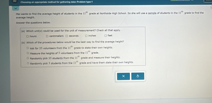 Choosing an appropriate method for gathering data: Problem type 1
Mai wants to find the average height of students in the 11^(th) grade at Northside High School. So she will use a sample of students in the 11^(th) grade to find the
average height.
Answer the questions below.
(a) Which unit(s) could be used for the unit of measurement? Check all that apply.
□ hours centimeters □ seconds □ Inches feet
(b) Which of the procedures below would be the best way to find the average height?
Ask for 35 volunteers from the 11^(th) grade to state their own heights.
Measure the heights of 3 volunteers from the 11^(th) grade.
Randomly pick 35 students from the 11^(th) grade and measure their heights.
Randomly pick 3 students from the 11^(th) grade and have them state their own heights.
× 5