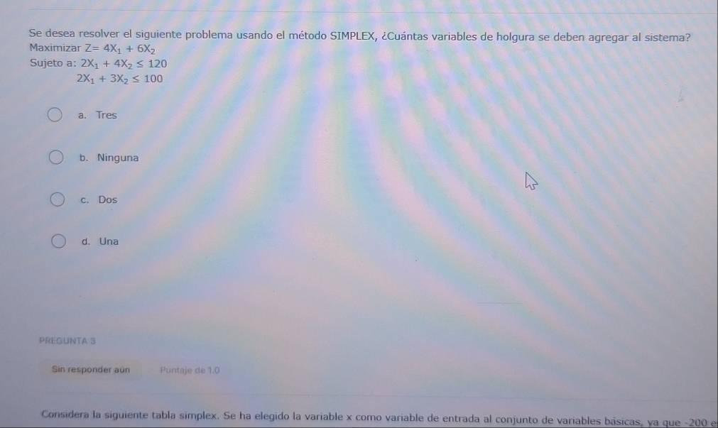 Se desea resolver el siguiente problema usando el método SIMPLEX, ¿Cuántas variables de holgura se deben agregar al sistema?
Maximizar Z=4X_1+6X_2
Sujeto a: 2X_1+4X_2≤ 120
2X_1+3X_2≤ 100
a. Tres
b. Ninguna
c. Dos
d. Una
PREGUNTA S
Sin responder aun Puntaje de 1.0
Considera la siguiente tabla simplex. Se ha elegido la variable x como variable de entrada al conjunto de variables básicas, ya que -200 e