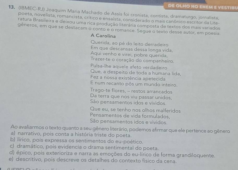 DE OLHO NO ENEM E VESTIBU
13. (IBMEC-RJ) Joaquim Maria Machado de Assis foi cronista, contista, dramaturgo, jornalista,
poeta, novelista, romancista, crítico e ensaísta, considerado o mais canônico escritor da Lite-
ratura Brasileira e deixou uma rica produção literária composta de textos dos mais variados
gêneros, em que se destacam o conto e o romance. Segue o texto desse autor, em poesia.
A Carolina
Querida, ao pé do leito derradeiro
Em que descansas dessa longa vida,
Aqui venho e virei, pobre querida,
Trazer-te o coração do companheiro.
Pulsa-lhe aquele afeto verdadeiro
Que, a despeito de toda a humana lida,
Fez a nossa existência apetecida
E num recanto pôs um mundo inteiro.
Trago-te flores, - restos arrancados
Da terra que nos viu passar unidos,
São pensamentos idos e vividos.
Que eu, se tenho nos olhos malferidos
Pensamentos de vida formulados,
São pensamentos idos e vividos.
Ao avaliarmos o texto quanto a seu gênero literário, podemos afirmar que ele pertence ao gênero
a) narrativo, pois conta a história triste do poeta.
b) lírico, pois expressa os sentimentos do eu-poético.
c) dramático, pois evidencia o drama sentimental do poeta.
d) épico, pois exterioriza e narra as emoções do eu-lírico de forma grandiloquente.
e) descritivo, pois descreve os detalhes do contexto físico da cena.