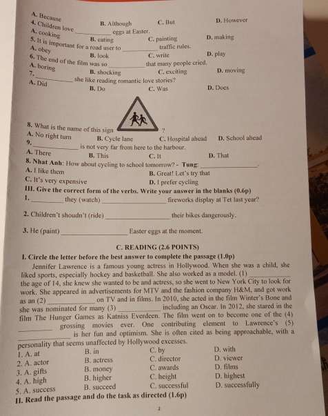 A. Because
B. Although C. But D. However
4. Children love
A. cooking_
eggs at Easter.
B. eating C. painting D. making
_
5. It is important for a road user to traffic rules.
A. obey
B. look C. write D. play
6. The end of the film was so _that many people cried.
A. boring
_
7. B. shocking C. exciting D. moving
she like reading romantic love stories?
A. Did
B. Do C. Was D. Does
8. What is the name of this sign
A. No right turn B. Cycle lane C. Hospital ahead
9._ is not very far from here to the harbour. D. School ahead
A. There B. This C. lt D. That
8. Nhat Anh: How about cycling to school tomorrow? - Tung:_
A. I like them
B. Great! Let's try that
C. It's very expensive D. I prefer cycling
III. Give the correct form of the verbs. Write your answer in the blanks (0.6p)
1._ they (watch) _fireworks display at Tet last year?
2. Children’t shoudn’t (ride) _their bikes dangerously.
3. He (paint) _Easter eggs at the moment.
C. READING (2.6 POINTS)
I. Circle the letter before the best answer to complete the passage (1.0p)
Jennifer Lawrence is a famous young actress in Hollywood. When she was a child, she
liked sports, especially hockey and basketball. She also worked as a model. (1)_
the age of 14, she knew she wanted to be and actress, so she went to New York City to look for
work. She appeared in advertisements for MTV and the fashion company H&M, and got work
as an (2)_ on TV and in films. In 2010, she acted in the film Winter's Bone and
she was nominated for many (3)_ including an Oscar. In 2012, she stared in the
film The Hunger Games as Katniss Everdeen. The film went on to become one of the (4)
_
grossing movies ever. One contributing element to Lawrence's (5)
_
is her fun and optimism. She is often cited as being approachable, with a
personality that seems unaffected by Hollywood excesses. D. with
1. A. at B. in C. by
2. A. actor B. actress C. director D. viewer
3. A. gifts B. money C. awards D. films
4. A. high B. higher C. height D. highest
5. A. success B. succeed C. successful D. successfully
II. Read the passage and do the task as directed (1.6p)
2