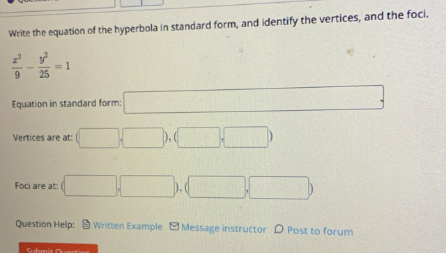 Write the equation of the hyperbola in standard form, and identify the vertices, and the foci.
 x^2/9 - y^2/25 =1
Equation in standard form: □ , □
Vertices are at: (□ ,□ ),(□ ,□ )
Foci are at: (□ ,□ ), (□ ,□ )
Question Help: = Written Example - Message instructor D Post to forum 
Suhmit Quecti