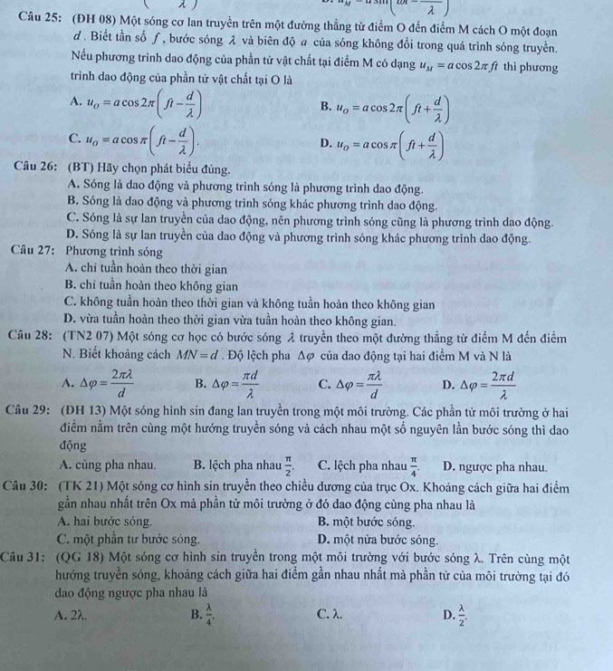 w
Câu 25: (ĐH 08) Một sóng cơ lan truyền trên một đường thẳng từ điểm O đến điểm M cách O một đoạn
d . Biết tần số ƒ, bước sóng λ và biên độ # của sóng không đổi trong quá trình sóng truyền.
Nếu phương trình dao động của phần tử vật chất tại điểm M có dạng u_M=acos 2π ft thì phương
trình dao động của phần tử vật chất tại O là
A. u_o=acos 2π (ft- d/lambda  ) u_o=acos 2π (ft+ d/lambda  )
B.
C. u_o=acos π (ft- d/lambda  ). u_o=acos π (ft+ d/lambda  )
D.
Câu 26: (BT) Hãy chọn phát biểu đúng.
A. Sóng là dao động và phương trình sóng là phương trình dao động.
B. Sóng là dao động và phương trình sóng khác phương trình dao động.
C. Sóng là sự lan truyền của dao động, nên phương trình sóng cũng là phương trình dao động.
D. Sóng là sự lan truyền của dao động và phương trình sóng khác phương trình dao động.
Câu 27: Phương trình sóng
A. chi tuần hoàn theo thời gian
B. chỉ tuần hoản theo không gian
C. không tuần hoàn theo thời gian và không tuần hoàn theo không gian
D. vừa tuần hoàn theo thời gian vừa tuần hoàn theo không gian.
Câu 28: (TN2 07) Một sóng cơ học có bước sóng 2 truyền theo một đường thẳng từ điểm M đến điểm
N. Biết khoảng cách MN=d.  Độ lệch pha △ varphi của dao động tại hai điểm M và N là
A. △ varphi = 2π lambda /d  B. △ varphi = π d/lambda   C. △ varphi = π lambda /d  D. △ varphi = 2π d/lambda  
Câu 29: (DH 13) Một sóng hình sin đang lan truyền trong một môi trường. Các phần tử môi trường ở hai
điểm nằm trên cùng một hướng truyền sóng và cách nhau một số nguyên lần bước sóng thì dao
động
A. cùng pha nhau.  B. lệch pha nhau  π /2 . C. lệch pha nhau  π /4 . D. ngược pha nhau.
Câu 30: (TK 21) Một sóng cơ hình sin truyền theo chiều dương của trục Ox. Khoảng cách giữa hai điểm
gần nhau nhất trên Ox mà phần tử môi trường ở đó dao động cùng pha nhau là
A. hai bước sóng. B. một bước sóng.
C. một phần tư bước sóng. D. một nửa bước sóng.
Câu 31: (QG 18) Một sóng cơ hình sin truyền trong một môi trường với bước sóng λ. Trên cùng một
hướng truyền sóng, khoảng cách giữa hai điểm gần nhau nhất mả phần tử của môi trường tại đó
dao động ngược pha nhau là
A. 2λ. B.  lambda /4 . C. λ. D.  lambda /2 .