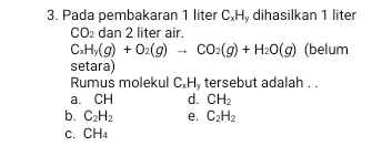 Pada pembakaran 1 liter C.Hy dihasilkan 1 liter
CO_2 dan 2 liter air.
C_xH_y(g)+O_2(g)to CO_2(g)+H_2O(g) (belum
setara)
Rumus molekul C. H. tersebut adalah . .
a. CH d. CH_2
b. C_2H_2 e. C_2H_2
C. CH_4