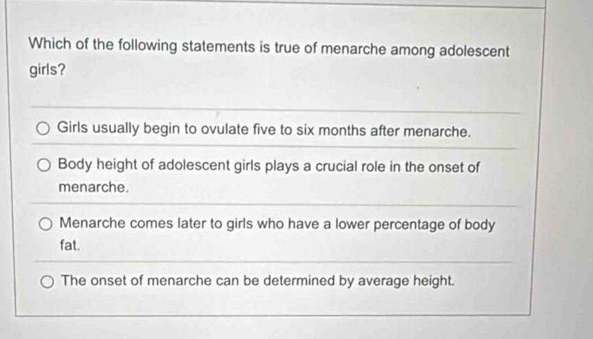 Which of the following statements is true of menarche among adolescent
girls?
Girls usually begin to ovulate five to six months after menarche.
Body height of adolescent girls plays a crucial role in the onset of
menarche.
Menarche comes later to girls who have a lower percentage of body
fat.
The onset of menarche can be determined by average height.