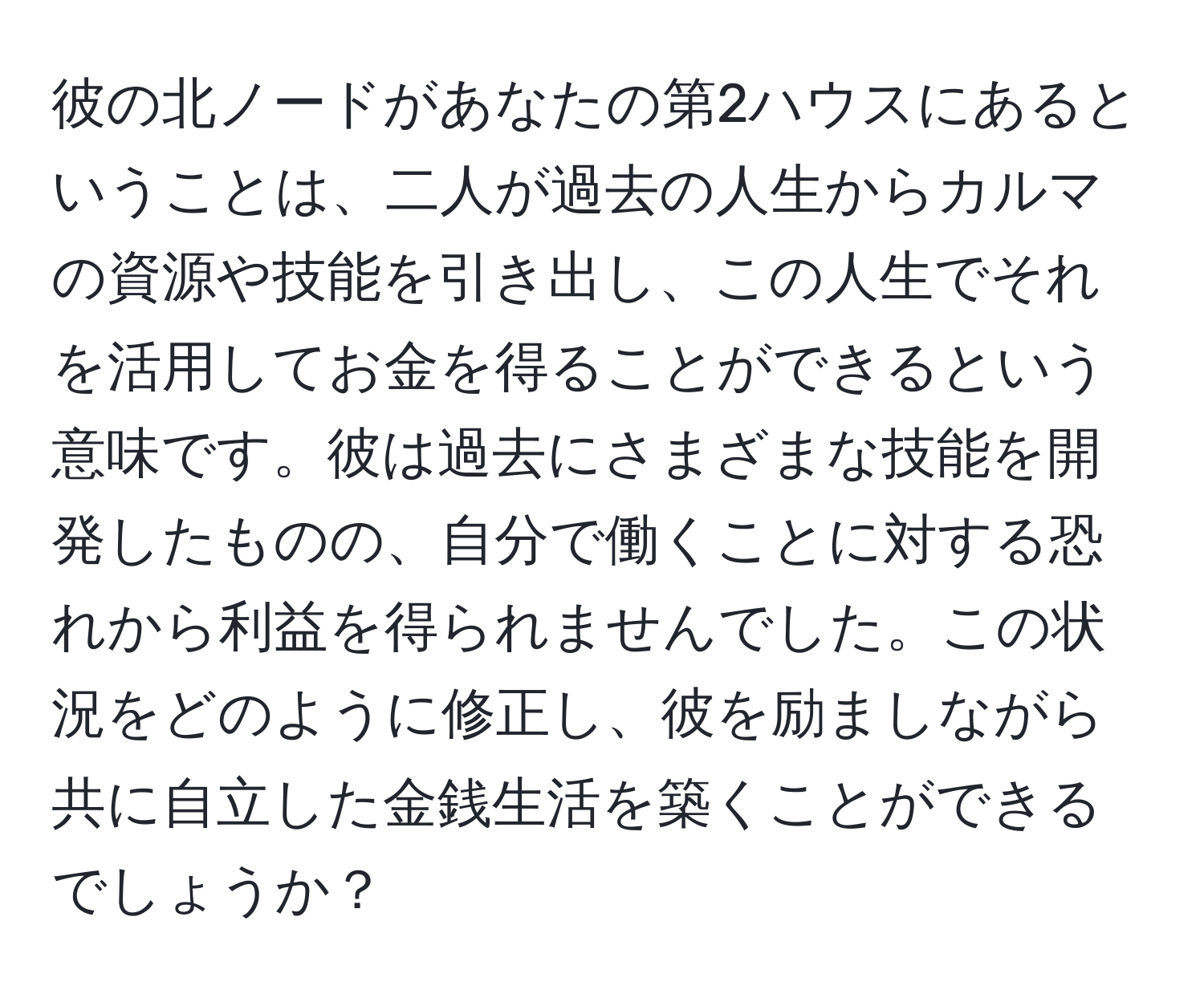 彼の北ノードがあなたの第2ハウスにあるということは、二人が過去の人生からカルマの資源や技能を引き出し、この人生でそれを活用してお金を得ることができるという意味です。彼は過去にさまざまな技能を開発したものの、自分で働くことに対する恐れから利益を得られませんでした。この状況をどのように修正し、彼を励ましながら共に自立した金銭生活を築くことができるでしょうか？