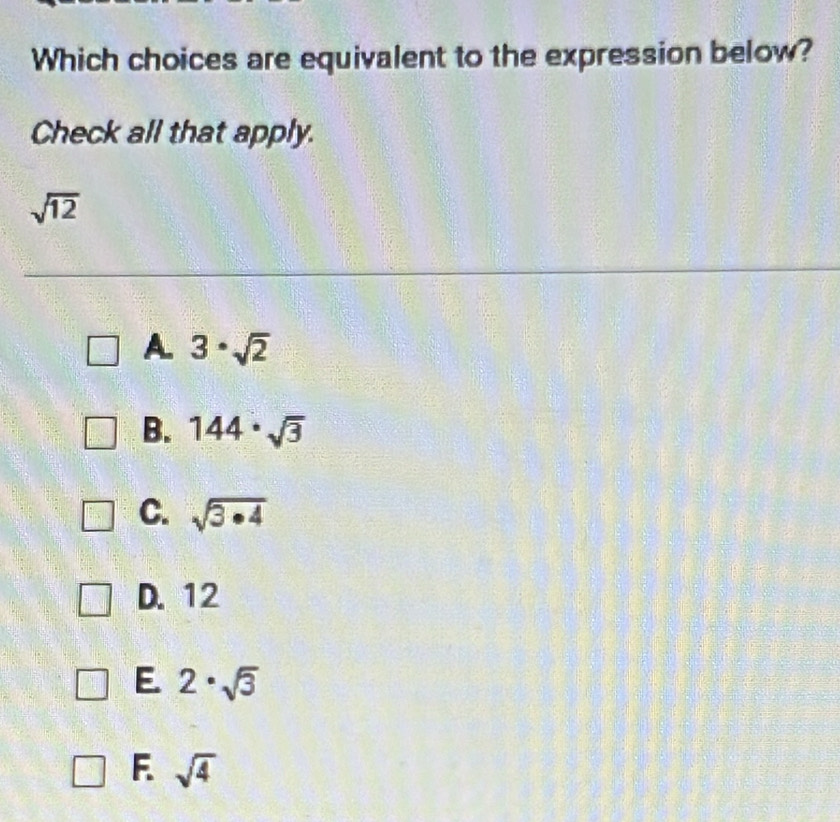 Which choices are equivalent to the expression below?
Check all that apply.
sqrt(12)
A. 3· sqrt(2)
B. 144· sqrt(3)
C. sqrt(3· 4)
D. 12
E. 2· sqrt(3)
F. sqrt(4)