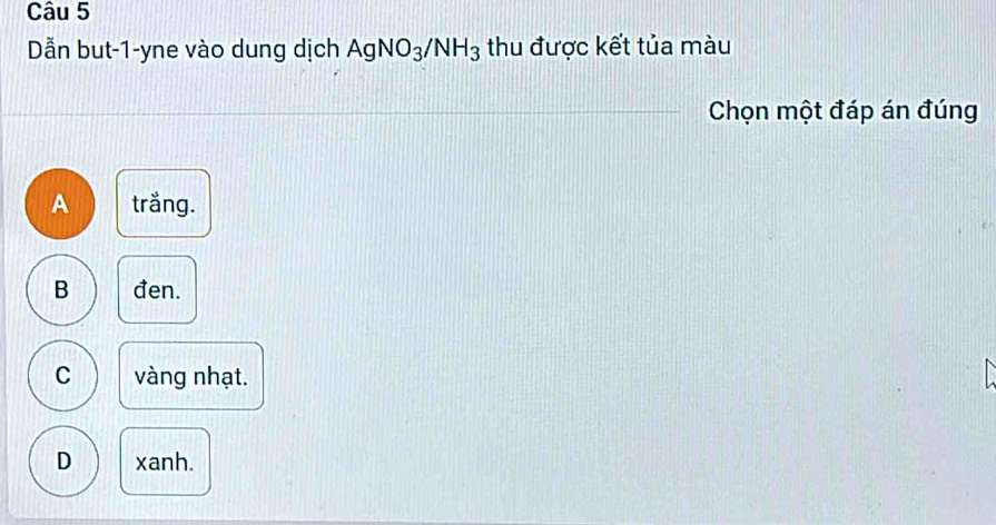 Dẫn but -1 -yne vào dung dịch AgNO_3/NH_3 thu được kết tủa màu
Chọn một đáp án đúng
A trắng.
B đen.
C vàng nhạt.
D xanh.