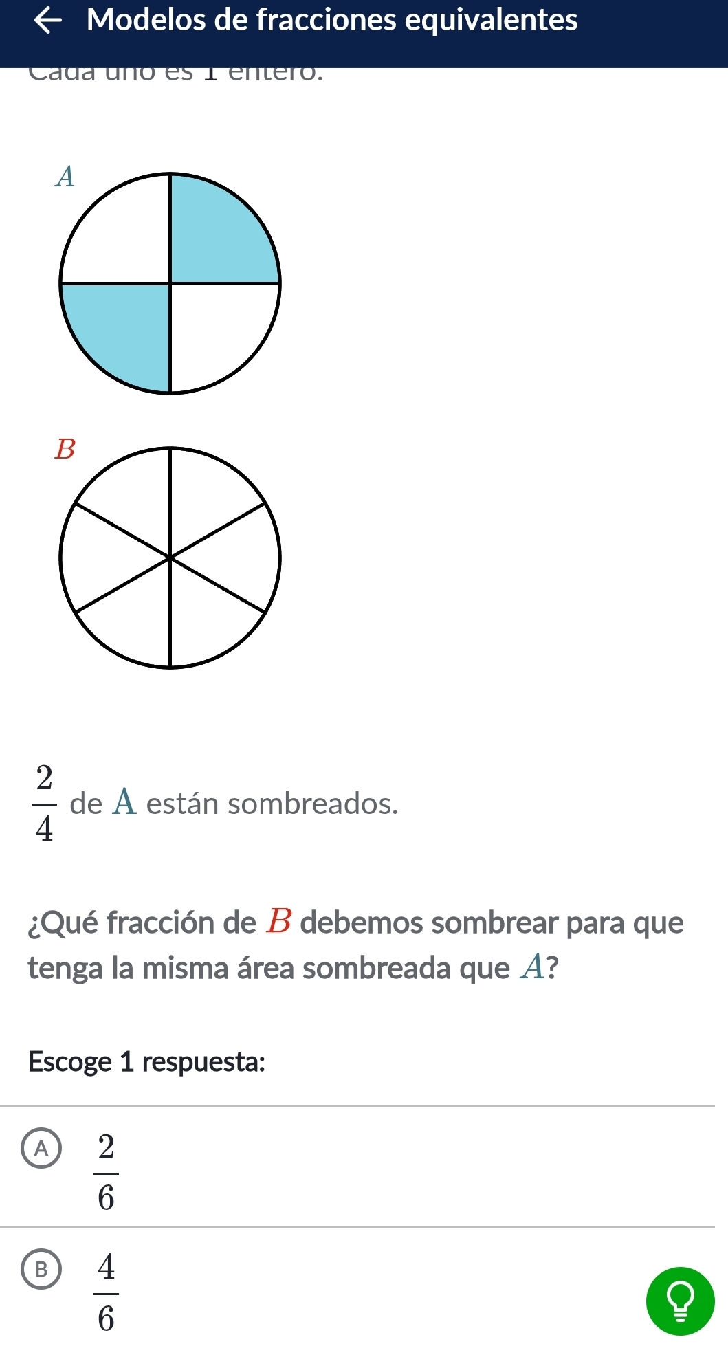 Modelos de fracciones equivalentes
Cada uño es 1 enteró.
 2/4  de A están sombreados.
¿Qué fracción de B debemos sombrear para que
tenga la misma área sombreada que A?
Escoge 1 respuesta:
A  2/6 
B  4/6 