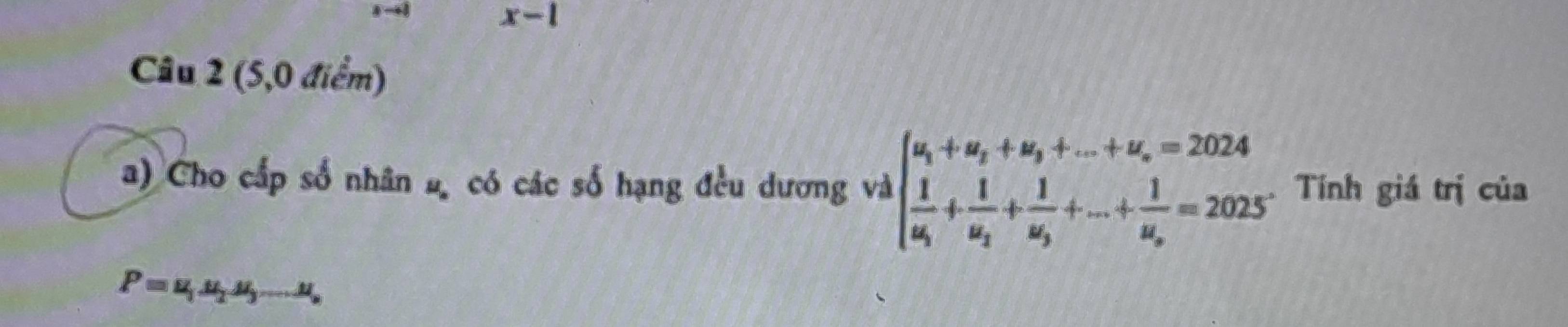 x-1 
Câu 2 (5,0 điểm) 
a) Cho cấp số nhân 2, có các số hạng đều dương và ^-1beginarrayl u_1+u_2+u_3+...+u_n=2024 frac 1u_1+frac 1u_2+frac 1u_3+...+frac 1u_n=2025endarray. Tính giá trị của
P=u_1u_2u_3...u_n