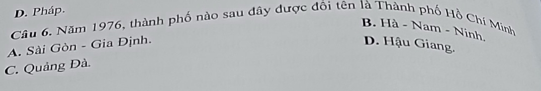 D. Pháp.
Câu 6. Năm 1976, thành phố nào sau đây dược đổi tên là Thành phố Hồ Chí Minh
B. Hà - Nam - Ninh.
A. Sài Gòn - Gia Định. D. Hậu Giang.
C. Quảng Đà.