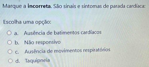 Marque a incorreta. São sinais e sintomas de parada cardíaca:
Escolha uma opção:
a. Ausência de batimentos cardíacos
b. Não responsivo
c. Ausência de movimentos respiratórios
d. Taquipneia