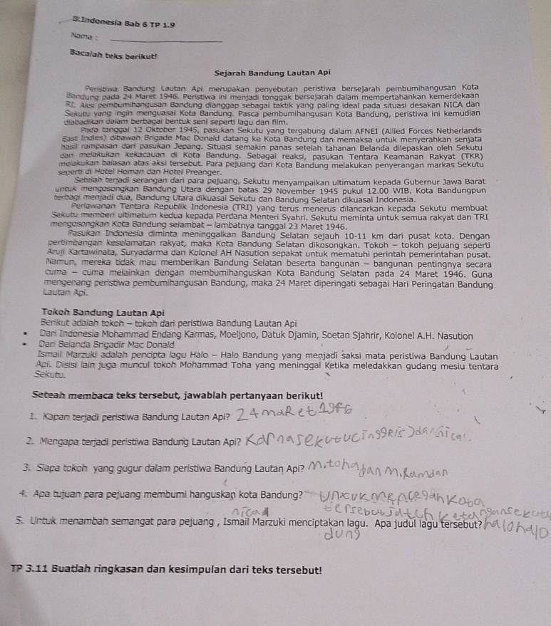 Indonesía Bab 6 TP 1.9
Nama :
_
Bacalah teks berikut!
Sejarah Bandung Lautan Api
Peristiwa Bandung Lautan Api merupakan penyebutan peristiwa bersejarah pembumihangusan Kota
Bendung pada 24 Maret 1946. Peristiwa ini menjadi tonggak bersejarah dalam mempertahankan kemerdekaan
R Alsi pembumihangusan Bandung dianggap sebagai taktik yang paling ideal pada situasi desakan NICA dan
Sekutu vang ingin menguasai Kota Bandung. Pasca pembumihangusan Kota Bandung, peristiwa ini kemudian
diabadikan dalam berbagai bentuk seni seperti lagu dan film.
Pada tanggal 12 Oktober 1945, pasukan Sekutu yang tergabung dalam AFNEI (Allied Forces Netherlands
East Indies) dibawan Brigade Mac Donald datang ke Kota Bandung dan memaksa untuk menyerahkan senjata
hasil rampasan darí pasukan Jepang. Situasi semakin panas setelah tahanan Belanda dilepaskan oleh Sekutu
dan melakukan kekacauan di Kota Bandung. Sebagai reaksi, pasukan Tentara Keamanan Rakyat (TKR)
melakukan baiasan atas aksi tersebut. Para pejuang dari Kota Bandung melakukan penyerangan markas Sekutu
seperti di Hotel Homan dan Hotel Preanger.
Seteian terjadi serangan dari para pejuang, Sekutu menyampaikan ultimatum kepada Gubernur Jawa Barat
untuk mengosongkan Bandung Utara dengan batas 29 November 1945 pukul 12.00 WIB. Kota Bandungpun
erbagi menjadi dua, Bandung Utara dikuasai Sekutu dan Bandung Selatan dikuasai Indonesia.
Periawanan Tentara Republik Indonesia (TRI) yang terus menerus dilancarkan kepada Sekutu membuat
Sekutu memberi ultimatum kedua kepada Perdana Menteri Syahri. Sekutu meminta untuk semua rakyat dan TRI
mengosongkan Kota Bandung selambat - lambatnya tanggal 23 Maret 1946.
Pasukan Indonesia diminta meninggalkan Bandung Selatan sejauh 10-11 km dari pusat kota. Dengan
pertimbangan keselamatan rakyat, maka Kota Bandung Selatan dikosongkan. Tokoh - tokoh pejuang seperti
Aruji Kartawinata, Suryadarma dan Kolonel AH Nasution sepakat untuk mematuhi perintah pemerintahan pusat.
Namun, mereka tidak mau memberikan Bandung Selatan beserta bangunan - bangunan pentingnya secara
cuma - cuma melainkan dengan membumihanguskan Kota Bandung Selatan pada 24 Maret 1946. Guna
mengenang peristiwa pembumihangusan Bandung, maka 24 Maret diperingati sebagai Hari Peringatan Bandung
Lautan Api.
Tokoh Bandung Lautan Api
Berikut adaiah tokoh - tokoh dari peristiwa Bandung Lautan Api
Dari Indonesia Mohammad Endang Karmas, Moeljono, Datuk Djamin, Soetan Sjahrir, Kolonel A.H. Nasution
Dani Belanda Brigadir Mac Donald
Ismail Marzuki adalah pencipta lagu Halo - Halo Bandung yang menjadi saksi mata peristiwa Bandung Lautan
Api. Disisi lain juga muncul tokoh Mohammad Toha yang meninggal Ketika meledakkan gudang mesiu tentara
Sekutu.
Seteah membaca teks tersebut, jawablah pertanyaan berikut!
1. Kapan terjadi peristiwa Bandung Lautan Api?
2. Mengapa terjadi peristiwa Bandung Lautan Api?
3. Siapa tokoh yang gugur dalam peristiwa Bandung Lautan Api?
4. Apa tujuan para pejuang membumi hanguskan kota Bandung?
5. Untuk menambah semangat para pejuang , Ismail Marzuki menciptakan lagu. Apa judul lagu tersebut?
TP 3.11 Buatlah ringkasan dan kesimpulan dari teks tersebut!