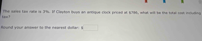 The sales tax rate is 3%. If Clayton buys an antique clock priced at $786, what will be the total cost including 
tax? 
Round your answer to the nearest dollar: $□