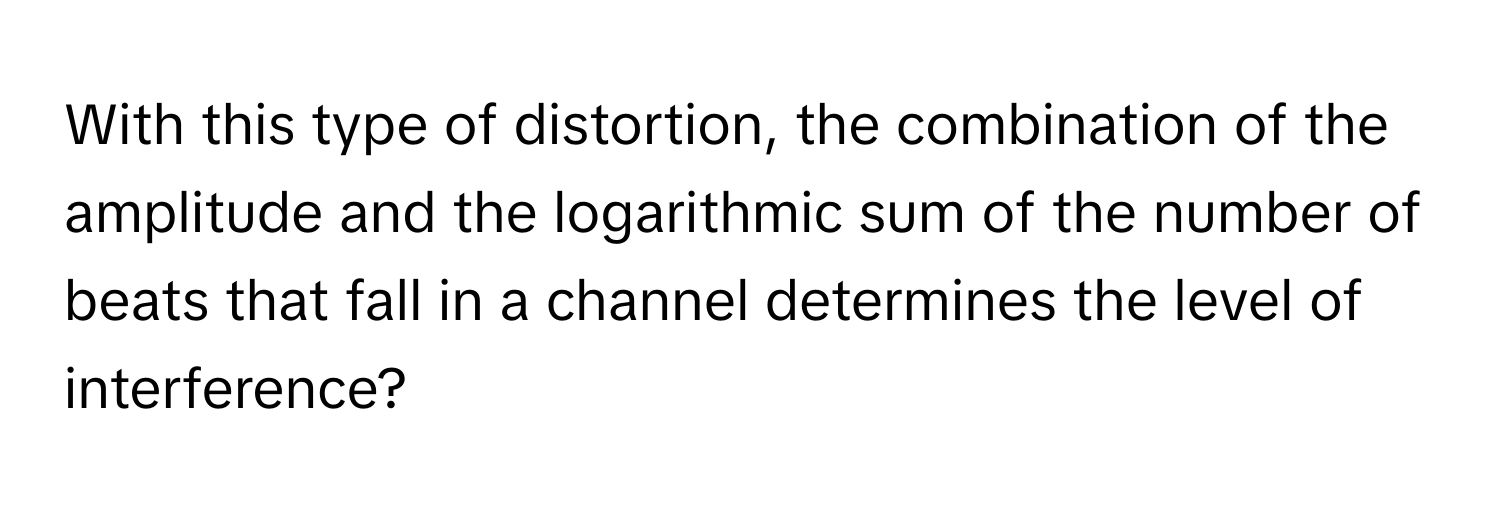 With this type of distortion, the combination of the amplitude and the logarithmic sum of the number of beats that fall in a channel determines the level of interference?