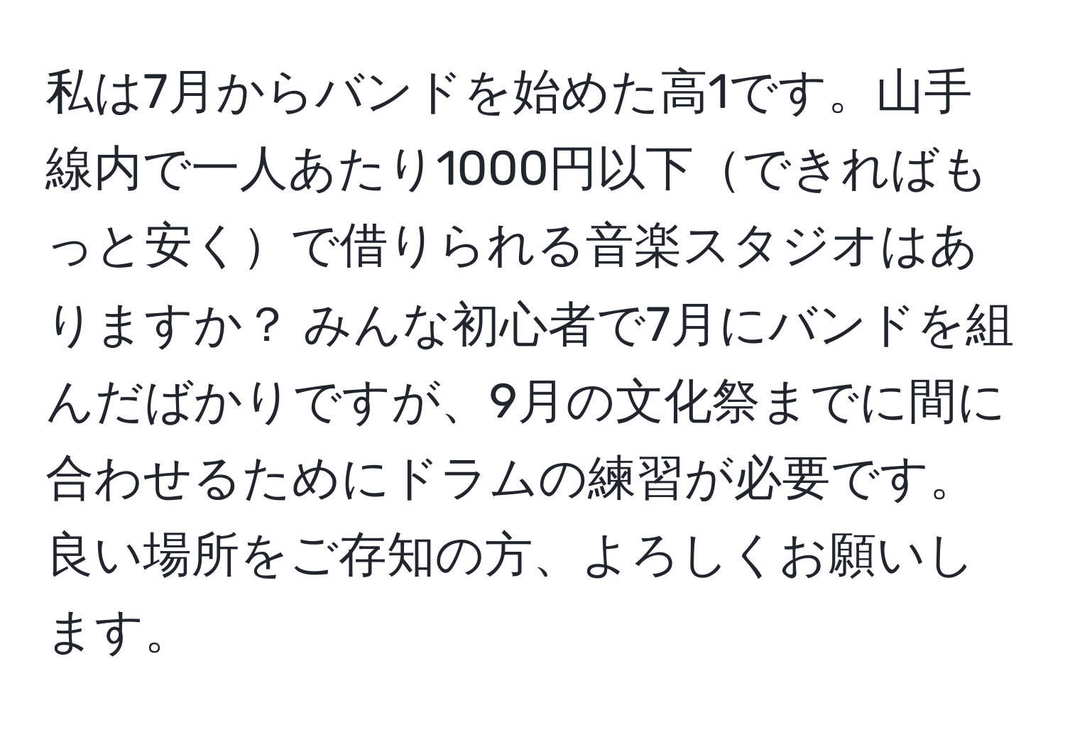 私は7月からバンドを始めた高1です。山手線内で一人あたり1000円以下できればもっと安くで借りられる音楽スタジオはありますか？ みんな初心者で7月にバンドを組んだばかりですが、9月の文化祭までに間に合わせるためにドラムの練習が必要です。良い場所をご存知の方、よろしくお願いします。