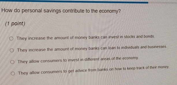 How do personal savings contribute to the economy?
(1 point)
They increase the amount of money banks can invest in stocks and bonds.
They increase the amount of money banks can loan to individuals and businesses.
They allow consumers to invest in different areas of the economy.
They allow consumers to get advice from banks on how to keep track of their money.