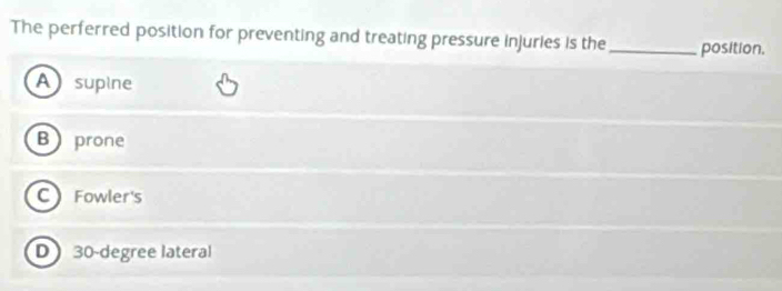 The perferred position for preventing and treating pressure injuries is the _position.
A supine
B prone
C Fowler's
D 30-degree lateral